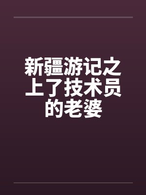 新疆游记之上了技术员的老婆 新疆游记之上了技术员的老婆