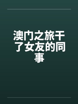 澳门之旅干了女友的同事 澳门之旅干了女友的同事